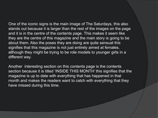 One of the iconic signs is the main image of The Saturdays, this also
stands out because it is larger than the rest of the images on the page
and it is in the centre of the contents page. This makes it seem like
they are the centre of this magazine and the main story is going to be
about them. Also the poses they are doing are quite sensual this
signifies that this magazine is not just entirely aimed at females,
although they might be trying to be role models to younger girls in a
different way.
Another interesting section on this contents page is the contents
section because it is titled ‘INSIDE THIS MONTH’ this signifies that the
magazine is up to date with everything that has happened in that
month and makes the readers want to catch with everything that they
have missed during this time.
 
