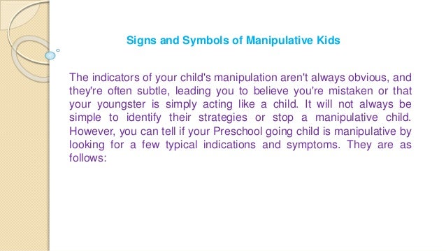 Signs and Symbols of Manipulative Kids
The indicators of your child's manipulation aren't always obvious, and
they're often subtle, leading you to believe you're mistaken or that
your youngster is simply acting like a child. It will not always be
simple to identify their strategies or stop a manipulative child.
However, you can tell if your Preschool going child is manipulative by
looking for a few typical indications and symptoms. They are as
follows:
 