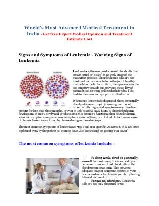 World's Most Advanced Medical Treatment in
India - Get free Expert Medical Opinion and Treatment
Estimate Cost

Signs and Symptoms of Leukemia - Warning Signs of
Leukemia
Leukemia is the overproduction of blood cells that
are abnormal or “stuck” in an early stage of the
maturation process. These leukemia cells are non
functional and are unable to do the job of healthy,
mature blood cells. In addition, their presence in the
bone marrow crowds and prevents the ability of
normal blood forming cells to do their jobs. This
leads to the signs and symptoms of leukemia.
When acute leukemia is diagnosed, there are usually
already a large and rapidly growing number of
leukemia cells. Signs and symptoms may have been
present for less than three months, or even as little as a few days. Because chronic leukemia
develops much more slowly and produces cells that are more functional than acute leukemia,
signs and symptoms may arise over a very long period of time, or not at all. In fact, many cases
of chronic leukemia are found by chance during routine checkups.
The most common symptoms of leukemia are vague and non-specific. As a result, they are often
explained away by the patient as “coming down with something” or getting “run down.”

The most common symptoms of leukemia include:

Feeling weak, tired or generally
unwell. In most cases, this is caused by a
decreased number of red blood cells in the
bloodstream, or anemia. This prevents
adequate oxygen being transported to your
tissues and muscles, leaving your body feeling
fatigued and weak.
Frequent Infections. Leukemia
cells are not only abnormal or too

 