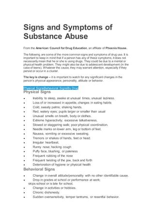 Signs and Symptoms of
Substance Abuse
From the American Council for Drug Education, an affiliate of Phoenix House.
The following are some of the more common signs and symptoms of drug use. It is
important to keep in mind that if a person has any of these symptoms, it does not
necessarily mean that he or she is using drugs. They could be due to a mental or
physical health problem. They might also be due to adolescent development (in the
case of teens). Whatever the cause, they may warrant attention, especially if they
persist or occur in a cluster.
The key is change – it is important to watch for any significant changes in the
person’s physical appearance, personality, attitude or behavior.
Physical SignsBehavioral SignsBy Drug
Physical Signs
 Inability to sleep, awake at unusual times, unusual laziness.
 Loss of or increased in appetite, changes in eating habits
 Cold, sweaty palms; shaking hands.
 Red, watery eyes; pupils larger or smaller than usual
 Unusual smells on breath, body or clothes.
 Extreme hyperactivity; excessive talkativeness.
 Slowed or staggering walk; poor physical coordination.
 Needle marks on lower arm, leg or bottom of feet.
 Nausea, vomiting or excessive sweating.
 Tremors or shakes of hands, feet or head.
 Irregular heartbeat.
 Runny nose; hacking cough
 Puffy face, blushing, or paleness
 Frequent rubbing of the nose
 Frequent twisting of the jaw, back and forth
 Deterioration of hygiene or physical health
Behavioral Signs
 Change in overall attitude/personality with no other identifiable cause.
 Drop in grades at school or performance at work;
skips school or is late for school.
 Change in activities or hobbies.
 Chronic dishonesty.
 Sudden oversensitivity, temper tantrums, or resentful behavior.
 