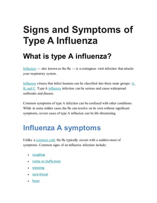 Signs and Symptoms of
Type A Influenza
What is type A influenza?
Influenza — also known as the flu — is a contagious viral infection that attacks
your respiratory system.
Influenza viruses that infect humans can be classified into three main groups: A,
B, and C. Type A influenza infection can be serious and cause widespread
outbreaks and disease.
Common symptoms of type A infection can be confused with other conditions.
While in some milder cases the flu can resolve on its own without significant
symptoms, severe cases of type A influenza can be life-threatening.
Influenza A symptoms
Unlike a common cold, the flu typically occurs with a sudden onset of
symptoms. Common signs of an influenza infection include:
 coughing
 runny or stuffy nose
 sneezing
 sore throat
 fever
 