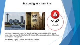 Seattle Sights – Item # 10
$198
VALUE
Learn more about the history of Seattle and see some amazing sights with 4
passes to a one-hour Seattle harbor Cruise, and four passes to a tour of Seattle's
underground passageways.
Donated by: Argosy Cruises, Beneath the Streets
 