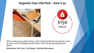 Organize Your Life Pack – Item # 34
$150
VALUE
Office clutter got you down? Enjoy a well-crafted handmade file cabinet as well
as a gift card to 3x3 Design and jot blocks. Seize the day and organize your
space!
Donated by: Kim Couri, 3x3 Design, Charlotte Rasmussen
 