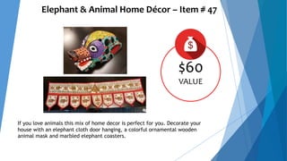 Elephant & Animal Home Décor – Item # 47
$60
VALUE
If you love animals this mix of home decor is perfect for you. Decorate your
house with an elephant cloth door hanging, a colorful ornamental wooden
animal mask and marbled elephant coasters.
 