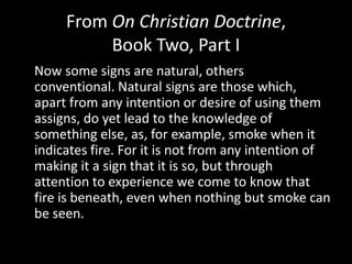 From On Christian Doctrine,
          Book Two, Part I
Now some signs are natural, others
conventional. Natural signs are those which,
apart from any intention or desire of using them
assigns, do yet lead to the knowledge of
something else, as, for example, smoke when it
indicates fire. For it is not from any intention of
making it a sign that it is so, but through
attention to experience we come to know that
fire is beneath, even when nothing but smoke can
be seen.
 