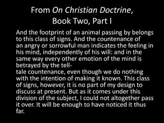 From On Christian Doctrine,
          Book Two, Part I
And the footprint of an animal passing by belongs
to this class of signs. And the countenance of
an angry or sorrowful man indicates the feeling in
his mind, independently of his will: and in the
same way every other emotion of the mind is
betrayed by the tell-
tale countenance, even though we do nothing
with the intention of making it known. This class
of signs, however, it is no part of my design to
discuss at present. But as it comes under this
division of the subject, I could not altogether pass
it over. It will be enough to have noticed it thus
far.
 