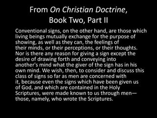 From On Christian Doctrine,
         Book Two, Part II
Conventional signs, on the other hand, are those which
living beings mutually exchange for the purpose of
showing, as well as they can, the feelings of
their minds, or their perceptions, or their thoughts.
Nor is there any reason for giving a sign except the
desire of drawing forth and conveying into
another's mind what the giver of the sign has in his
own mind. We wish, then, to consider and discuss this
class of signs so far as men are concerned with
it, because even the signs which have been given us
of God, and which are contained in the Holy
Scriptures, were made known to us through men—
those, namely, who wrote the Scriptures.
 
