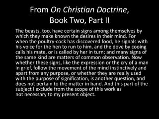 From On Christian Doctrine,
          Book Two, Part II
The beasts, too, have certain signs among themselves by
which they make known the desires in their mind. For
when the poultry-cock has discovered food, he signals with
his voice for the hen to run to him, and the dove by cooing
calls his mate, or is called by her in turn; and many signs of
the same kind are matters of common observation. Now
whether these signs, like the expression or the cry of a man
in grief, follow the movement of the mind instinctively and
apart from any purpose, or whether they are really used
with the purpose of signification, is another question, and
does not pertain to the matter in hand. And this part of the
subject I exclude from the scope of this work as
not necessary to my present object.
 