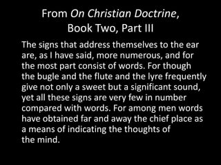 From On Christian Doctrine,
         Book Two, Part III
The signs that address themselves to the ear
are, as I have said, more numerous, and for
the most part consist of words. For though
the bugle and the flute and the lyre frequently
give not only a sweet but a significant sound,
yet all these signs are very few in number
compared with words. For among men words
have obtained far and away the chief place as
a means of indicating the thoughts of
the mind.
 