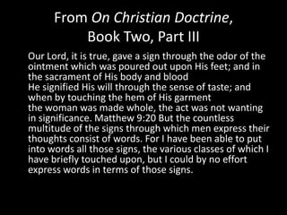 From On Christian Doctrine,
          Book Two, Part III
Our Lord, it is true, gave a sign through the odor of the
ointment which was poured out upon His feet; and in
the sacrament of His body and blood
He signified His will through the sense of taste; and
when by touching the hem of His garment
the woman was made whole, the act was not wanting
in significance. Matthew 9:20 But the countless
multitude of the signs through which men express their
thoughts consist of words. For I have been able to put
into words all those signs, the various classes of which I
have briefly touched upon, but I could by no effort
express words in terms of those signs.
 