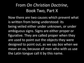 From On Christian Doctrine,
        Book Two, Part X
Now there are two causes which prevent what
is written from being understood: its
being veiled either under unknown, or under
ambiguous signs. Signs are either proper or
figurative. They are called proper when they
are used to point out the objects they were
designed to point out, as we say bos when we
mean an ox, because all men who with us use
the Latin tongue call it by this name.
 