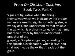 From On Christian Doctrine,
         Book Two, Part X
Signs are figurative when the things
themselves which we indicate by the proper
names are used to signify something else, as
we say bos, and understand by that syllable
the ox, which is ordinarily called by that name;
but then further by that ox understand a
preacher of the
gospel, as Scripture signifies, according to
the apostle's explanation, when it says: You
shall not muzzle the ox that treads out the
grain.
 