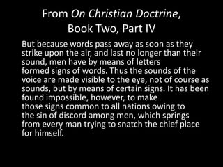 From On Christian Doctrine,
         Book Two, Part IV
But because words pass away as soon as they
strike upon the air, and last no longer than their
sound, men have by means of letters
formed signs of words. Thus the sounds of the
voice are made visible to the eye, not of course as
sounds, but by means of certain signs. It has been
found impossible, however, to make
those signs common to all nations owing to
the sin of discord among men, which springs
from every man trying to snatch the chief place
for himself.
 