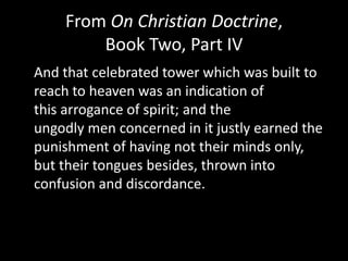 From On Christian Doctrine,
        Book Two, Part IV
And that celebrated tower which was built to
reach to heaven was an indication of
this arrogance of spirit; and the
ungodly men concerned in it justly earned the
punishment of having not their minds only,
but their tongues besides, thrown into
confusion and discordance.
 