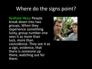 Where do the signs point?
Graham Hess: People
break down into two
groups. When they
experience something
lucky, group number one
sees it as more than
luck, more than
coincidence. They see it as
a sign, evidence, that
there is someone up
there, watching out for
them.
 