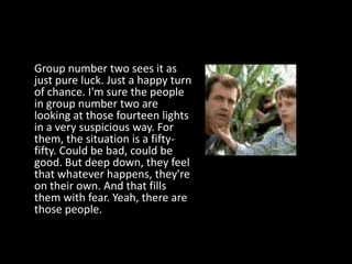 Group number two sees it as
just pure luck. Just a happy turn
of chance. I'm sure the people
in group number two are
looking at those fourteen lights
in a very suspicious way. For
them, the situation is a fifty-
fifty. Could be bad, could be
good. But deep down, they feel
that whatever happens, they're
on their own. And that fills
them with fear. Yeah, there are
those people.
 