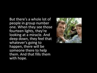 But there's a whole lot of
people in group number
one. When they see those
fourteen lights, they're
looking at a miracle. And
deep down, they feel that
whatever's going to
happen, there will be
someone there to help
them. And that fills them
with hope.
 