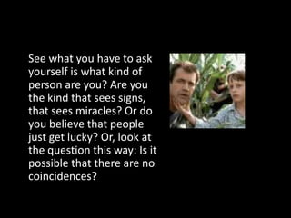 See what you have to ask
yourself is what kind of
person are you? Are you
the kind that sees signs,
that sees miracles? Or do
you believe that people
just get lucky? Or, look at
the question this way: Is it
possible that there are no
coincidences?
 