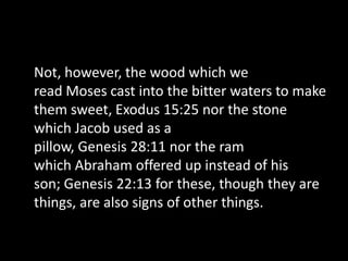 Not, however, the wood which we
read Moses cast into the bitter waters to make
them sweet, Exodus 15:25 nor the stone
which Jacob used as a
pillow, Genesis 28:11 nor the ram
which Abraham offered up instead of his
son; Genesis 22:13 for these, though they are
things, are also signs of other things.
 