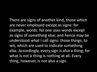 There are signs of another kind, those which
are never employed except as signs: for
example, words. No one uses words except
as signs of something else; and hence may be
understood what I call signs: those things, to
wit, which are used to indicate something
else. Accordingly, every sign is also a thing; for
what is not a thing is nothing at all. Every
thing, however, is not also a sign.
 