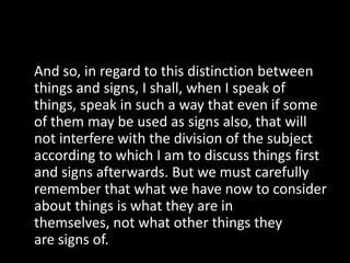 And so, in regard to this distinction between
things and signs, I shall, when I speak of
things, speak in such a way that even if some
of them may be used as signs also, that will
not interfere with the division of the subject
according to which I am to discuss things first
and signs afterwards. But we must carefully
remember that what we have now to consider
about things is what they are in
themselves, not what other things they
are signs of.
 