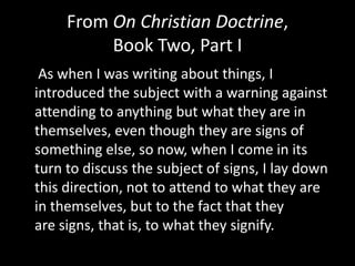 From On Christian Doctrine,
          Book Two, Part I
 As when I was writing about things, I
introduced the subject with a warning against
attending to anything but what they are in
themselves, even though they are signs of
something else, so now, when I come in its
turn to discuss the subject of signs, I lay down
this direction, not to attend to what they are
in themselves, but to the fact that they
are signs, that is, to what they signify.
 