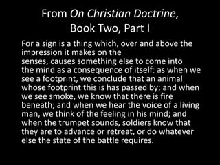 From On Christian Doctrine,
          Book Two, Part I
For a sign is a thing which, over and above the
impression it makes on the
senses, causes something else to come into
the mind as a consequence of itself: as when we
see a footprint, we conclude that an animal
whose footprint this is has passed by; and when
we see smoke, we know that there is fire
beneath; and when we hear the voice of a living
man, we think of the feeling in his mind; and
when the trumpet sounds, soldiers know that
they are to advance or retreat, or do whatever
else the state of the battle requires.
 