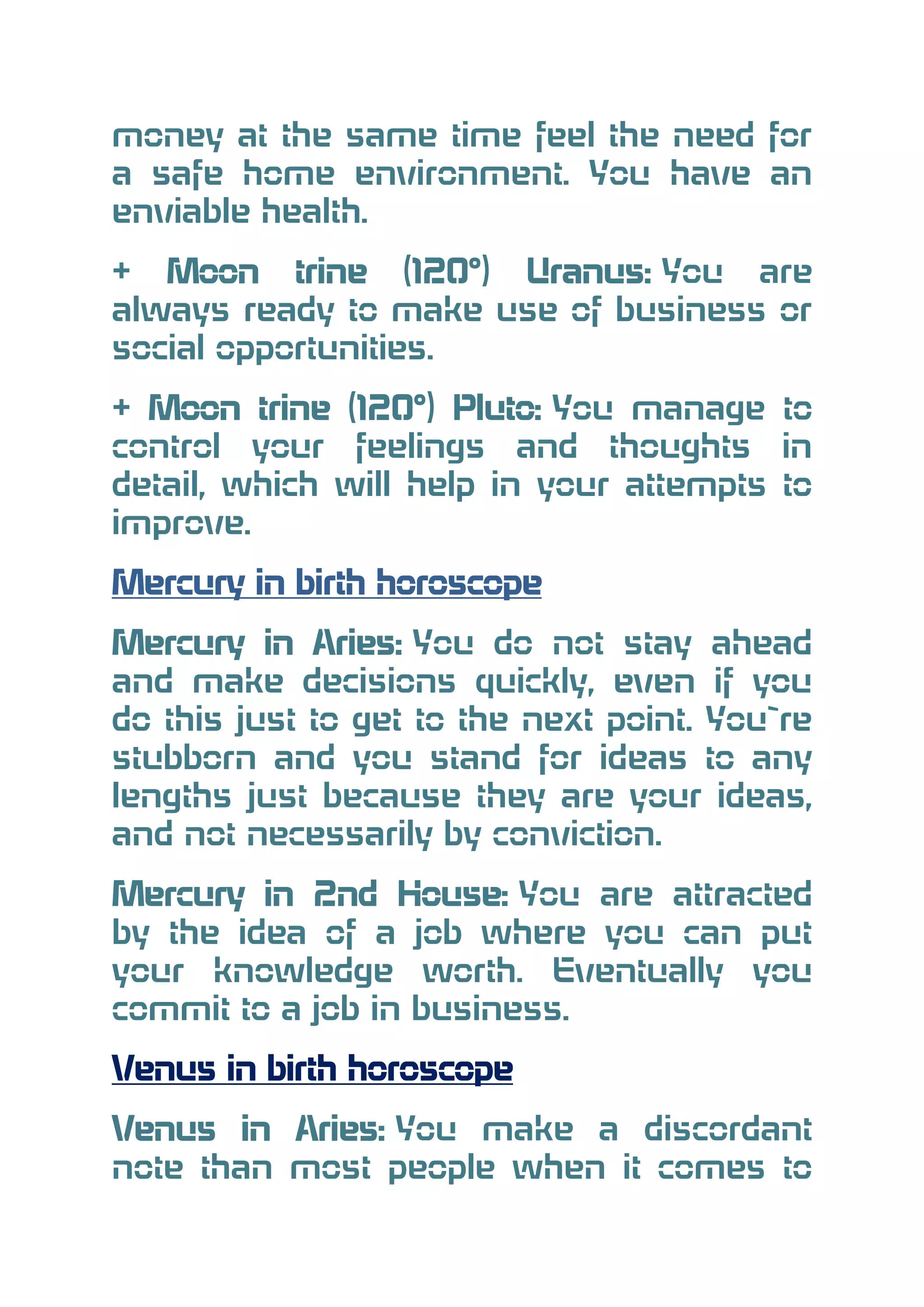 money at the same time feel the need for
a safe home environment. You have an
enviable health.
+ Moon trine (120°) Uranus: You are
always ready to make use of business or
social opportunities.
+ Moon trine (120°) Pluto: You manage to
control your feelings and thoughts in
detail, which will help in your attempts to
improve.
Mercury in birth horoscope
Mercury in Aries: You do not stay ahead
and make decisions quickly, even if you
do this just to get to the next point. You`re
stubborn and you stand for ideas to any
lengths just because they are your ideas,
and not necessarily by conviction.
Mercury in 2nd House: You are attracted
by the idea of a job where you can put
your knowledge worth. Eventually you
commit to a job in business.
Venus in birth horoscope
Venus in Aries: You make a discordant
note than most people when it comes to

 