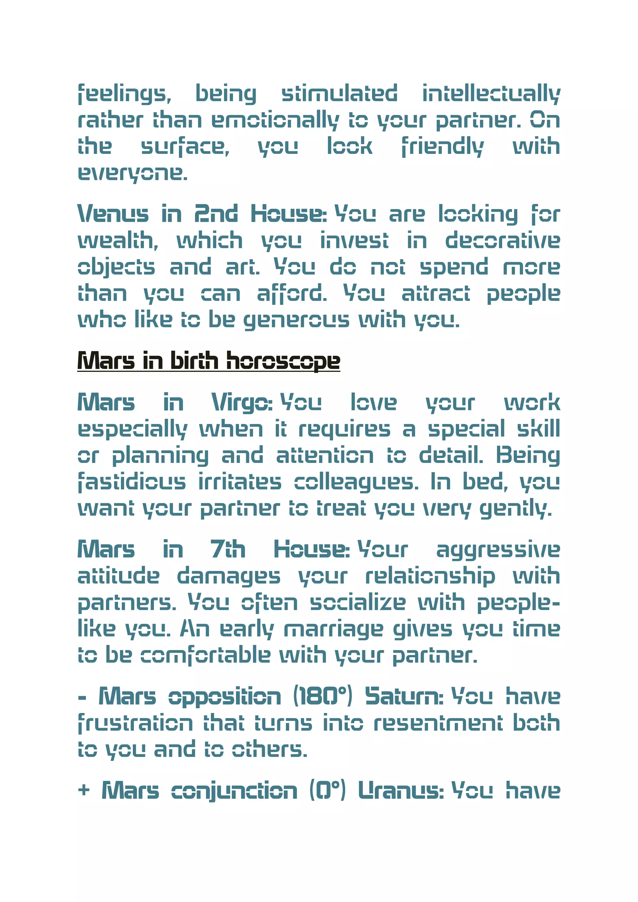 feelings, being stimulated intellectually
rather than emotionally to your partner. On
the surface, you look friendly with
everyone.
Venus in 2nd House: You are looking for
wealth, which you invest in decorative
objects and art. You do not spend more
than you can afford. You attract people
who like to be generous with you.
Mars in birth horoscope
Mars in Virgo: You love your work
especially when it requires a special skill
or planning and attention to detail. Being
fastidious irritates colleagues. In bed, you
want your partner to treat you very gently.
Mars in 7th House: Your aggressive
attitude damages your relationship with
partners. You often socialize with peoplelike you. An early marriage gives you time
to be comfortable with your partner.
- Mars opposition (180°) Saturn: You have
frustration that turns into resentment both
to you and to others.
+ Mars conjunction (0°) Uranus: You have

 