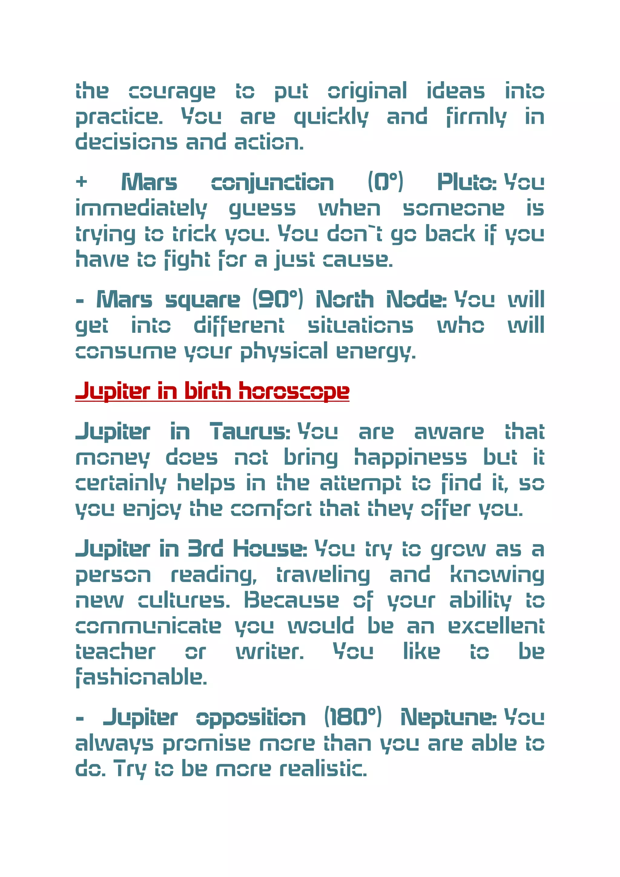 the courage to put original ideas into
practice. You are quickly and firmly in
decisions and action.
+
Mars
conjunction
(0°)
Pluto: You
immediately guess when someone is
trying to trick you. You don`t go back if you
have to fight for a just cause.
- Mars square (90°) North Node: You will
get into different situations who will
consume your physical energy.
Jupiter in birth horoscope
Jupiter in Taurus: You are aware that
money does not bring happiness but it
certainly helps in the attempt to find it, so
you enjoy the comfort that they offer you.
Jupiter in 3rd House: You try to grow as a
person reading, traveling and knowing
new cultures. Because of your ability to
communicate you would be an excellent
teacher or writer. You like to be
fashionable.
- Jupiter opposition (180°) Neptune: You
always promise more than you are able to
do. Try to be more realistic.

 