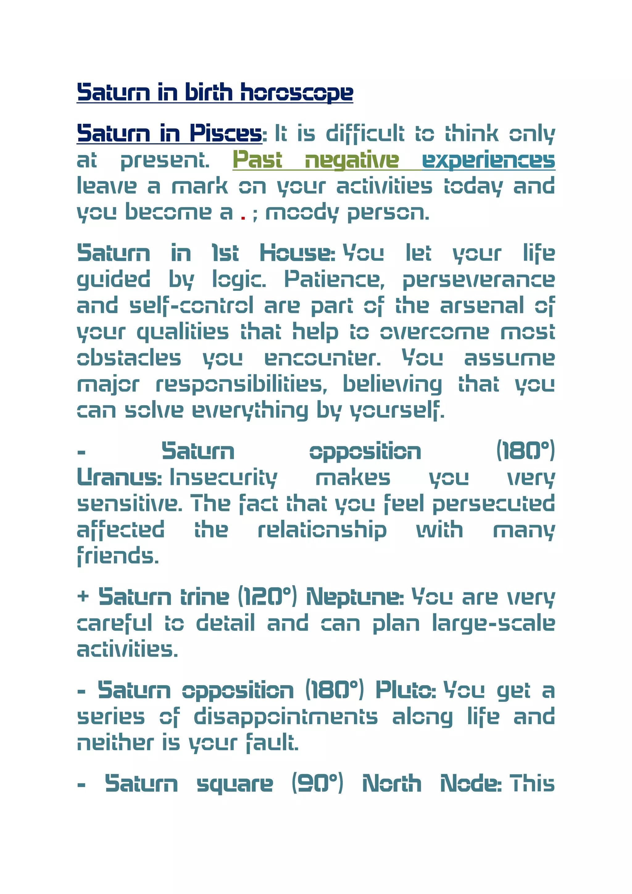 Saturn in birth horoscope
Saturn in Pisces: It is difficult to think only
at present. Past negative experiences
leave a mark on your activities today and
you become a . ; moody person.
Saturn in 1st House: You let your life
guided by logic. Patience, perseverance
and self-control are part of the arsenal of
your qualities that help to overcome most
obstacles you encounter. You assume
major responsibilities, believing that you
can solve everything by yourself.
Saturn
opposition
(180°)
Uranus: Insecurity
makes
you
very
sensitive. The fact that you feel persecuted
affected the relationship with many
friends.
+ Saturn trine (120°) Neptune: You are very
careful to detail and can plan large-scale
activities.
- Saturn opposition (180°) Pluto: You get a
series of disappointments along life and
neither is your fault.
- Saturn square (90°) North Node: This

 