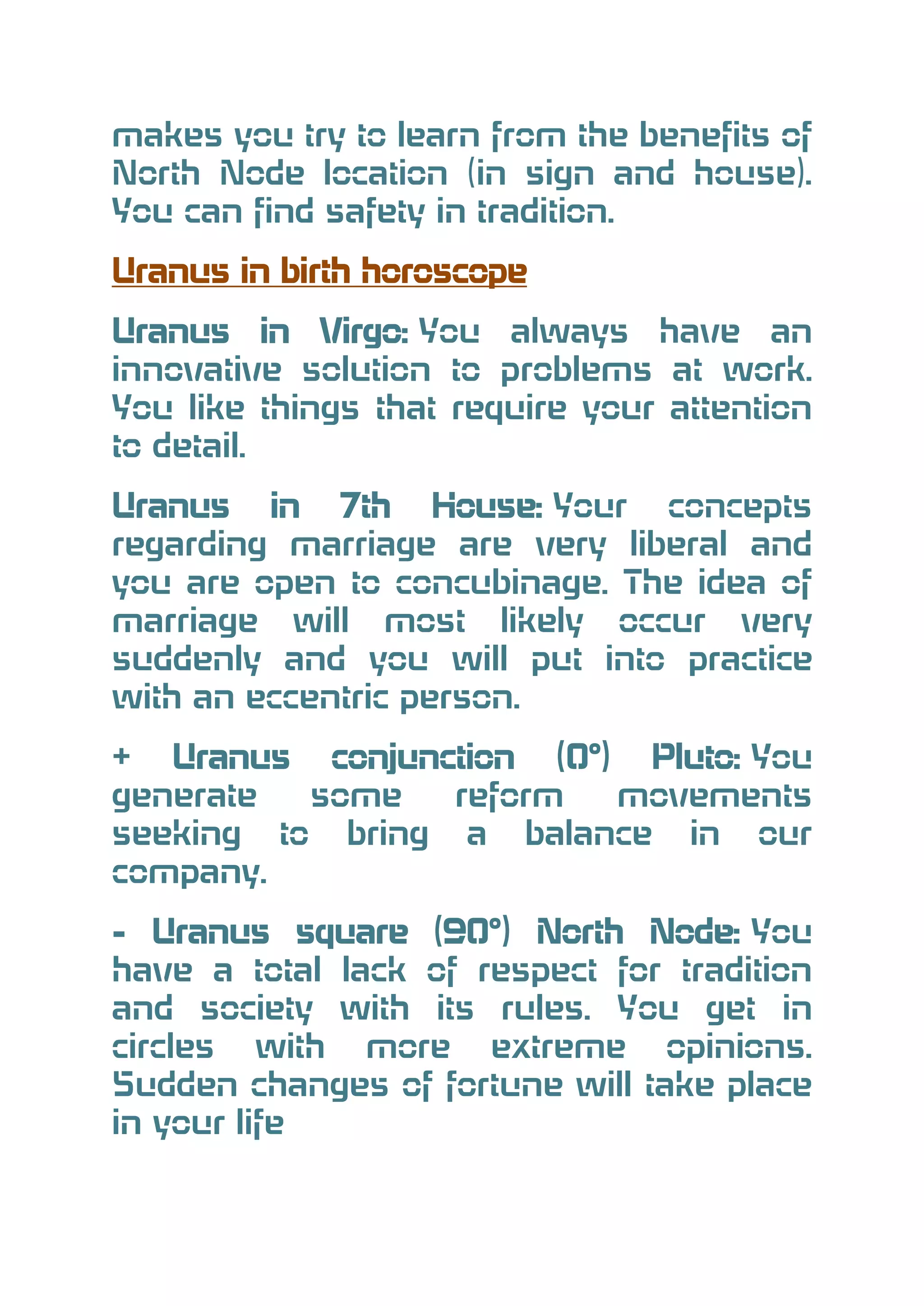 makes you try to learn from the benefits of
North Node location (in sign and house).
You can find safety in tradition.
Uranus in birth horoscope
Uranus in Virgo: You always have an
innovative solution to problems at work.
You like things that require your attention
to detail.
Uranus in 7th House: Your concepts
regarding marriage are very liberal and
you are open to concubinage. The idea of
marriage will most likely occur very
suddenly and you will put into practice
with an eccentric person.
+ Uranus conjunction (0°) Pluto: You
generate
some
reform
movements
seeking to bring a balance in our
company.
- Uranus square (90°) North Node: You
have a total lack of respect for tradition
and society with its rules. You get in
circles with more extreme opinions.
Sudden changes of fortune will take place
in your life

 