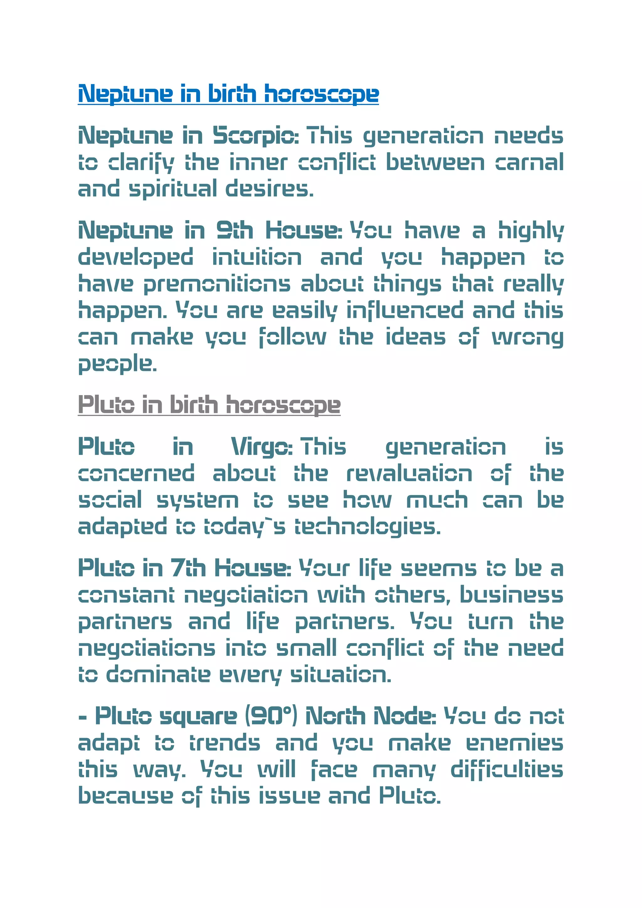 Neptune in birth horoscope
Neptune in Scorpio: This generation needs
to clarify the inner conflict between carnal
and spiritual desires.
Neptune in 9th House: You have a highly
developed intuition and you happen to
have premonitions about things that really
happen. You are easily influenced and this
can make you follow the ideas of wrong
people.
Pluto in birth horoscope
Pluto
in
Virgo: This
generation
is
concerned about the revaluation of the
social system to see how much can be
adapted to today`s technologies.
Pluto in 7th House: Your life seems to be a
constant negotiation with others, business
partners and life partners. You turn the
negotiations into small conflict of the need
to dominate every situation.
- Pluto square (90°) North Node: You do not
adapt to trends and you make enemies
this way. You will face many difficulties
because of this issue and Pluto.

 