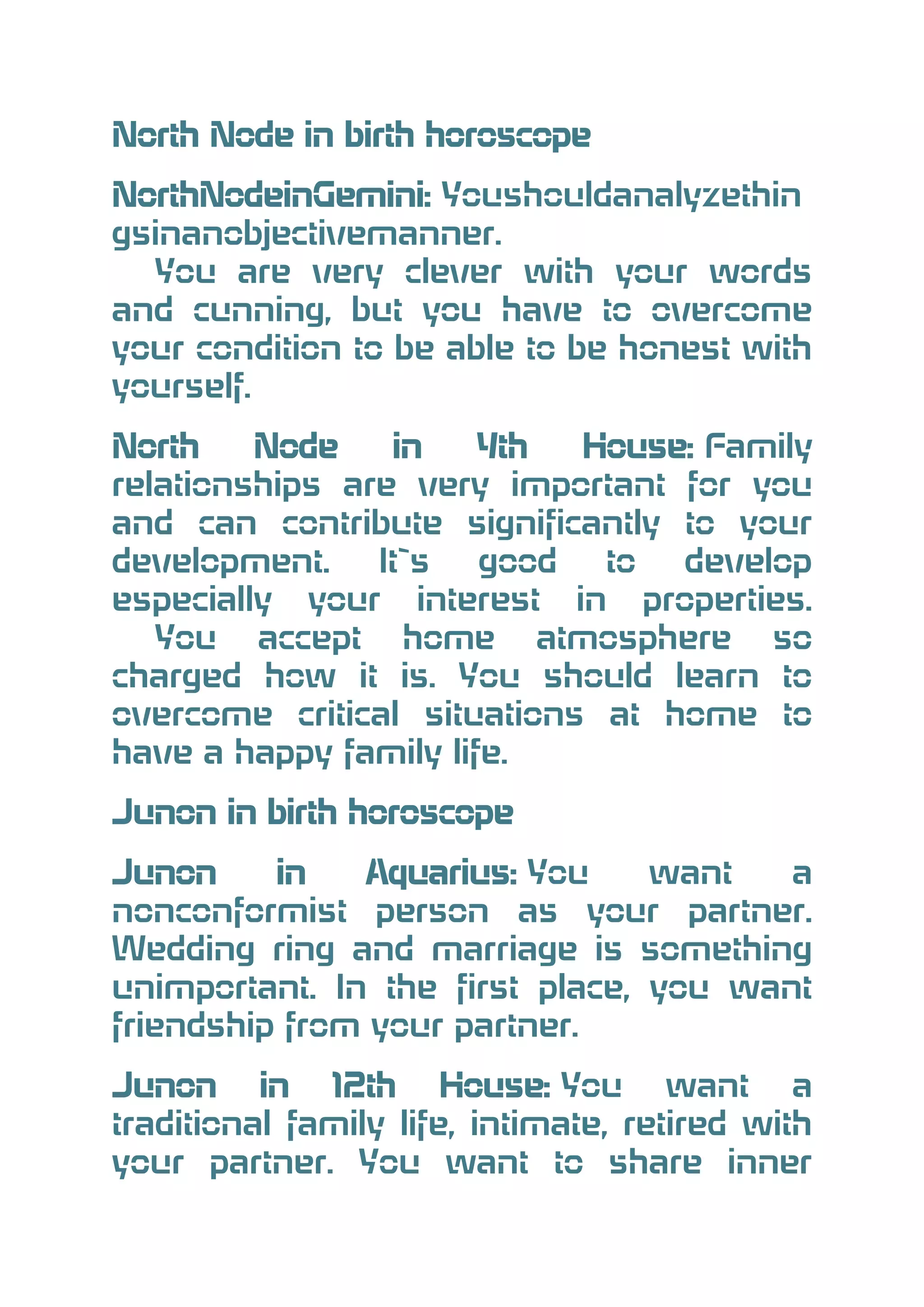 North Node in birth horoscope
NorthNodeinGemini: Youshouldanalyzethin
gsinanobjectivemanner.
You are very clever with your words
and cunning, but you have to overcome
your condition to be able to be honest with
yourself.
North
Node
in
4th
House: Family
relationships are very important for you
and can contribute significantly to your
development.
It`s
good
to
develop
especially your interest in properties.
You accept home atmosphere so
charged how it is. You should learn to
overcome critical situations at home to
have a happy family life.
Junon in birth horoscope
Junon
in
Aquarius: You
want
a
nonconformist person as your partner.
Wedding ring and marriage is something
unimportant. In the first place, you want
friendship from your partner.
Junon in 12th House: You want a
traditional family life, intimate, retired with
your partner. You want to share inner

 