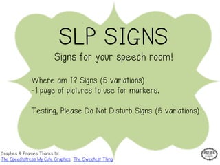SLP SIGNS 
Signs for your speech room! 
Where am I? Signs (5 variations) 
-1 page of pictures to use for markers. 
Testing, Please Do Not Disturb Signs (5 variations) 
Graphics & Frames Thanks to: 
The Speechstress My Cute Graphics The Sweetest Thing 
 
