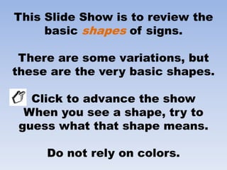 This Slide Show is to review the
     basic shapes of signs.

 There are some variations, but
these are the very basic shapes.

   Click to advance the show
  When you see a shape, try to
 guess what that shape means.

     Do not rely on colors.
 