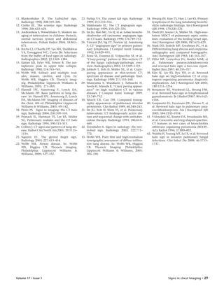 Signs in chest imaging • 29Volume 17 • Issue 1
11. Blankenbaker D. The Luftsichel sign.
Radiology 1998; 208:319–320.
12. Cirillo RL. The scimitar sign. Radiology
1998; 206:623–624.
13. Andronikou S, Wieselthaler N. Modern im-
aging of tuberculosis in children: thoracic,
central nervous system and abdominal
tuberculosis. Pediatr Radiol 2004; 34:861–
875.
14. Roche CJ, O’Keeffe DP, Lee WK, Duddalwar
VA, Torreggiani WC, Curtis JM. Selections
from the buffet of food signs in radiology.
Radiographics 2002; 22:1369–1384.
15. Kattan KR, Eyler WR, Felson B. The jux-
taphrenic peak in upper lobe collapse.
Radiology 1980; 134:763–765.
16. Webb WR. Solitary and multiple nod-
ules, masses, cavities, and cysts. In:
Webb WR, Higgins CB. Thoracic imag-
ing. Philadelphia: Lippincott Williams &
Williams, 2005; 271–305.
17. Hansell DV, Armstrong P, Lynch DA,
McAdams HP. Basic patterns in lung dis-
ease. In: Hansell DV, Armstrong P, Lynch
DA, McAdams HP. Imaging of diseases of
the chest. 4th ed. Philadelphia: Lippincott
Williams & Williams, 2005; 69–142.
18. Pinto PS. Signs in imaging: the CT halo
sign. Radiology 2004; 230:109–110.
19. Primack SL, Hartman TE, Lee KS, Müller
NL. Pulmonary nodules and the CT halo
sign. Radiology 1994; 190:513–515.
20. Collins J. CT signs and patterns of lung dis-
ease. Radiol Clin North Am 2001; 39:1115–
1134.
21. Nguyen ET. The gloved finger sign.
Radiology 2003; 227:453–454.
22. Webb WR. Airway disease. In: Webb
WR, Higgins CB. Thoracic imaging.
Philadelphia: Lippincott Williams &
Williams, 2005; 527–552.
23. Partap VA. The comet tail sign. Radiology
1999; 213:553–554.
24. Maldonado RL. The CT angiogram sign.
Radiology 1999; 210:323–324.
25. Im JG, Han MC, Yu EJ, et al. Lobar bronchi-
oloalveolar cell carcinoma: angiogram sign
on CT scans. Radiology 1990; 176:749–753.
26. Vincent JM, Ng YY, Norton AJ, Armstrong
P. CT “angiogram sign” in primary pulmo-
nary lymphoma. J Comput Assist Tomogr
1992; 16:829–831.
27. Rossi SE, Erasmus JJ, Volpacchio M, et al.
“Crazy-paving” pattern at thin-section CT
of the lungs: radiologic-pathologic over-
view. Radiographics 2003; 23:1509–1519.
28. Johkoh T, Itoh H, Müller NL, et al. Crazy-
paving appearance at thin-section CT:
spectrum of disease and pathologic find-
ings. Radiology 1999; 211:155–160.
29. Murayama S, Murakami J, Yabuuchi H,
Soeda H, Masuda K. “Crazy paving appear-
ance” on high resolution CT in various
diseases. J Comput Assist Tomogr 1999;
23:749–752.
30. Murch CR, Carr DH. Computed tomog-
raphy appearances of pulmonary alveolar
proteinosis. Clin Radiol 1989; 40:240–243.
31. Im JG, Itoh H, Shim YS, et al. Pulmonary
tuberculosis: CT findings-early active dis-
ease and sequential change with antituber-
culous therapy. Radiology 1993; 186:653–
660.
32. Eisenhuber E. Signs in radiology: the tree-
in-bud sign. Radiology 2002; 222:771–
772.
33. Webb WR. Plain film and high-resolution
tomographic assessment of diffuse infiltra-
tive lung disease. In: Webb WR, Higgins
CB. Thoracic Imaging. Philadelphia:
Lippincott Williams & Williams, 2005;
306–330.
34. Hwang JH, Kim TS, Han J, Lee KS. Primary
lymphoma of the lung simulating bronchi-
olitis: radiologic findings. Am J Roentgenol
AJR 1998; 170:220–221.
35. Dodd JD, Souza CA, Müller NL. High-reso-
lution MDCT of pulmonary septic embo-
lism: evaluation of the feeding vessel sign.
Am J Roentgenol AJR 2006; 187:623–629.
36. Stark DD, Federle MP, Goodman PC, et al.
Differentiating lung abscess and empyema:
radiography and computed tomography.
Am J Roentgenol AJR 1983; 141:163–167.
37. Filho MF, Goncalves FG, Basilio MAR, et
al. Pulmonary paracoccidioidomycosis
and reversed halo sign: a two-case report.
Radiol Bras 2007; 40:355–357.
38. Kim SJ, Lee KS, Ryu YH, et al. Reversed
halo sign on high-resolution CT of cryp-
togenic organizing pneumonia: diagnostic
implications. Am J Roentgenol AJR 2003;
180:1251–1254.
39. Benamore RE, Weisbrod GL, Hwang DM,
et al. Reversed halo sign in lymphomatoid
granulomatosis. Br J Radiol 2007; 80:e162–
e166.
40. Gasparetto EL, Escuissato DL, Davaus T, et
al. Reversed halo sign in pulmonary para-
coccidioidomycosis. Am J Roentgenol AJR
2005; 184:1932–1934.
41. Voloudaki AE, Bouros DA, Froudarakis ME,
et al. Crescentic and ring-shaped opacities.
CT features in two cases of bronchiolitis
obliterans organizing pneumonia (BOOP).
Acta Radiol 1996; 37:889–892.
42. Wahba H, Truong MT, Lei X, et al. Reversed
halo sign in invasive pulmonary fungal
infections. Clin Infect Dis 2008; 46:1733–
1737.
 