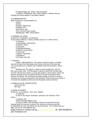 Global institute of medical sciences . www.gims-org.com Ph : 0091 9052887722 ,
gims.live@gmail.com
b) Hepatomegaly-soft, tender, may be pulsatile
c) Oedema of dependant parts.-Pedal oedema in patients who are
standing and sacral oedema in recumbent patients.
2) CARDIOMYOPATHY
Signs of restrictive cardiomyopathy are
Edema,
Ascites,
Enlarged pulsatile liver
Increased JVP
Kussumaul’s sign
Third and fourth heart sounds.
Hepatojugular reflex will be present.
3) CEREBELLAR SIGNS
a) Ataxia (In co-ordination of movements)
Truncal ataxia -difficulty in sitting, standing etc(occurs in vermis lesion)
b) Titubation
c) Dyssynergia- Past pointing
d) Intention tremor
e) Dysmetria
f) Dysdiadochokinesia
g) Rebound phenomenon
h) Ataxic gait
i) Speech –Dysarthria.
j) Nystagmus
k) Pendular knee jerk
l) Hypotonia
Tandem walking-(Heel-toe )The patient is asked to walk in a straight
line with the heel of the foot placed near the tip of the toes of the other leg
.This will be abnormal in patients with cerebellar lesions and posterior column
lesions.
Romberg test. The patient is asked to stand straight with both the
feet close to each other .First the patient is asked to stand with the eyes open
and then with the eyes closed. In cases with posterior column lesions where the
position sensation is lost, the patient will fall on the side of the lesion when
the eyes are closed. This is because the patient adapts to the loss of position
sensation by the visual assessment of the positions. When the eyes are closed or
in the dark this adaptation will be lost and the patient tends to fall down
4) SIGNS IN ACUTE CHOLECYSTITIS
Cystic duct sign
Rim sign
5) SIGNS IN CHOREA-
Chorea-are semi-purposive ,brief ,jerky, irregular
a) Hypotonia.
b) Jack in box tongue- Involuntary protrusion and retraction of the
tongue.
c) Pronator sign
d) Milk maid sign-(Milking sign)
e) Hung up reflex- With the patient sitting on the bed with the legs
hanging freely the knee jerk is elicited. The extension at the knee joint will
be maintained for some time before the leg comes down. This is called hung up
reflex and occurs in the affected side.
 