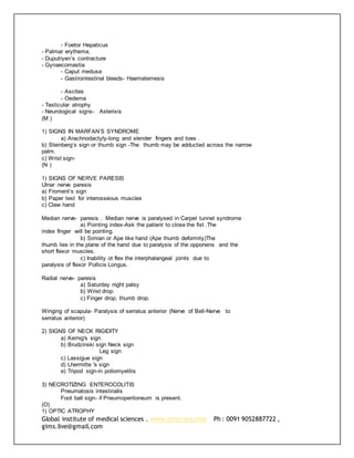 Global institute of medical sciences . www.gims-org.com Ph : 0091 9052887722 ,
gims.live@gmail.com
- Foetor Hepaticus
- Palmar erythema,
- Duputryen’s contracture
- Gynaecomastia
- Caput medusa
- Gastrointestinal bleeds- Haematemesis
- Ascites
- Oedema
- Testicular atrophy
- Neurological signs- Asterixis
(M )
1) SIGNS IN MARFAN’S SYNDROME
a) Arachnodactyly-long and slender fingers and toes .
b) Steinberg’s sign or thumb sign -The thumb may be adducted across the narrow
palm.
c) Wrist sign-
(N )
1) SIGNS OF NERVE PARESIS
Ulnar nerve paresis
a) Froment’s sign
b) Paper test for interosseous muscles
c) Claw hand
Median nerve- paresis . Median nerve is paralysed in Carpel tunnel syndrome
a) Pointing index-Ask the patient to close the fist .The
index finger will be pointing.
b) Simian or Ape like hand (Ape thumb deformity)The
thumb lies in the plane of the hand due to paralysis of the opponens and the
short flexor muscles.
c) Inability ot flex the interphalangeal joints due to
paralysis of flexor Pollicis Longus.
Radial nerve- paresis
a) Saturday night palsy
b) Wrist drop.
c) Finger drop, thumb drop.
Winging of scapula- Paralysis of serratus anterior (Nerve of Bell-Nerve to
serratus anterior)
2) SIGNS OF NECK RIGIDITY
a) Kernig's sign
b) Brudzinski sign Neck sign
Leg sign
c) Lassigue sign
d) Lhermitte 's sign
e) Tripod sign-in poliomyelitis
3) NECROTIZING ENTEROCOLITIS
Pneumatosis intestinalis
Foot ball sign- if Pneumoperitoneum is present.
(O)
1) OPTIC ATROPHY
 