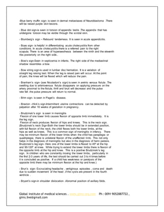 Global institute of medical sciences . www.gims-org.com Ph : 0091 9052887722 ,
gims.live@gmail.com
-Blue berry muffin sign- is seen in dermal metastases of Neuroblastoma .There
will be raised purple skin lesions.
- Blue dot sign-is seen in torsion of appendix testis .The appendix that has
undergone torsion may be visible through the scrotal skin.
- Blumberg’s sign – Rebound tenderness. It is seen in acute appendicitis.
- Boas sign- is helpful in differentiating acute cholecystitis from other
conditions. In acute cholecystitis there is a referred pain to the right
scapula. There is an area of hyperaesthesia between the ninth and the eleventh
ribs posteriorly on the right side..
- Bow’s sign-Seen in septicemia in infants. The right side of the mediastinal
shadow resembles a bow.
- Bow string sign-is used in lumbar disc herniation. It is a variation of
straight leg raising test. When the leg is raised pain will occur. At the point
of pain, the knee will be flexed which will reduce the pain.
- Branham’s sign- (see Nicoladoni’s sign) is seen in aretrio venous fistula .The
swelling due to arteriovenous fistula disappears on applying pressure on the
artery proximal to the fistula, thrill and bruit will decrease and the pulse
rate fall .the pulse pressure will return to normal.
- Brim sign- is seen in Paget’s disease.
- Braxton –Hick’s sign-Intermittent uterine contractions can be detected by
palpation after 16 weeks of gestation in pregnancy.
- Brudzinski’s sign is seen in meningitis
Flexion of one lower limb causes flexion of opposite limb immediately. It is
the leg sign.
Flexion of neck produces flexion of hips and knees. This is the neck sign.
(Brudzinski’s neck Sign-Both the lower limbs should be in extended position,
with full flexion of the neck, the child flexes both his lower limbs, at the
hips as well as knees. This is a common sign of meningitis in infancy. There
may be minimum flexion of the lower limbs when the child has paraplegia or
quadriplegia; there is unilateral flexion of the unaffected limb. This not only
helps in the diagnosis of meningitis but also in the diagnosis of hemi paresis.
Brudzinski’s leg sign- Here one of the lower limbs is flexed to 45º at the hip
and 90-120º at knee. While trying to extend the lower limbs there is flexion of
the opposite limb at the hip and knee. This is a positive Brudzinski’s leg
sign. In children who are constantly moving the lower limbs, particularly in
the first 2-3 years of life, the test should be carried out 3 to 4 times before
it is concluded as positive. If a child has weakness or paralysis of the
opposite limb there may be minimum flexion at the hip and knee.)
- Brun’s sign- Excruciating headache , vertiginous episodes , coma and death
due to sudden movement of the head ,if the cysts are present in the fourth
ventricle .
- Bryant’s sign-in shoulder dislocation .Abnormal position of axillary folds.
 