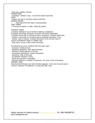 Global institute of medical sciences . www.gims-org.com Ph : 0091 9052887722 ,
gims.live@gmail.com
- Ring sign- papillary necrosis.
BARIUM MEAL
- Frostberg’s inverted 3 sign- in carcinoma head of pancreas
ERCP
- Double duct sign in carcinoma head of pancreas.
BARIUM ENEMA-
- Claw sign (Pitch fork sign) in intussusception.
FIRST SIGNS
1) First sign of puberty in males –Testicular growth
EARLIEST SIGNS
a) Earliest radiological sign of rickets is widening of epiphysis
b) Earliest clinical sign of rickets in 6 months old child is Craniotabes.
c) Earliest clinical sign of Volkman ischemic contracture –Passive stretch pain.
- Ortalani’s sign of jerk is the earliest sign of congenital dislocation of hip.
- Earliest sign of clubbing- increased fluctuation of the nail bed. (loss of
normal onychodermal angle is a reliable sign)
- Early sign in scurvy is seen around the knees
The following are some conditions with their early signs.-
- Ectropion- Visible punctum
- Retrolental fibroplasia- New vessel formation
- Siderosis- Radial opacities in the lens
- Sympathetic ophthalmitis- Keratic precipitates
- Glaucoma- Ring of blind spot
- Encephalitis lethargica- Ptosis
- Basal cell carcinoma- Field defect
- Myositis ossificans- Limitation of movement, firm lump in front of the elbow.
DEFINITE SIGN
Osteomyelitis-Periosteal new bone formation.(appears by the end of second week )
Fracture- presence of a deformity in a long bone after injury
 