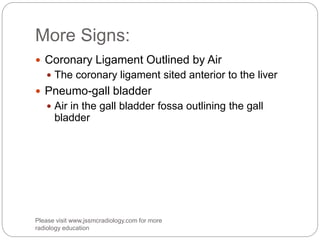 More Signs:
 Coronary Ligament Outlined by Air
 The coronary ligament sited anterior to the liver
 Pneumo-gall bladder
 Air in the gall bladder fossa outlining the gall
bladder
Please visit www.jssmcradiology.com for more
radiology education
 