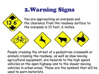 2.Warning Signs
You are approaching an overpass and
the clearance from the roadway surface to
the overpass is 13 feet, 6 inches.
People crossing the street at a pedestrian crosswalk or
animals crossing the roadway, as well as slow moving
agricultural equipment, are hazards to the high speed
vehicles on the open highway and to the slower moving
vehicles in urban areas. These are the symbols that will be
used to warn motorists.
 