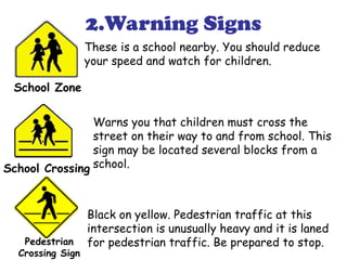 2.Warning Signs
These is a school nearby. You should reduce
your speed and watch for children.
Warns you that children must cross the
street on their way to and from school. This
sign may be located several blocks from a
school.
Black on yellow. Pedestrian traffic at this
intersection is unusually heavy and it is laned
for pedestrian traffic. Be prepared to stop.

School Zone
School Crossing
Pedestrian
Crossing Sign
 