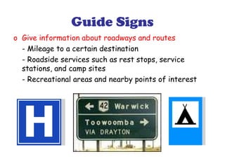 Guide Signs
o Give information about roadways and routes
- Mileage to a certain destination
- Roadside services such as rest stops, service
stations, and camp sites
- Recreational areas and nearby points of interest
 