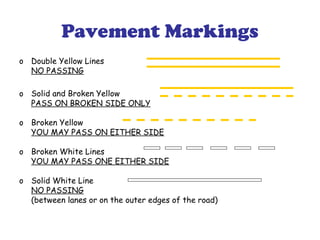 Pavement Markings
o Double Yellow Lines
NO PASSING
o Solid and Broken Yellow
PASS ON BROKEN SIDE ONLY
o Broken Yellow
YOU MAY PASS ON EITHER SIDE
o Broken White Lines
YOU MAY PASS ONE EITHER SIDE
o Solid White Line
NO PASSING
(between lanes or on the outer edges of the road)
 