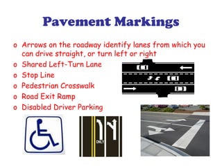 Pavement Markings
o Arrows on the roadway identify lanes from which you
can drive straight, or turn left or right
o Shared Left-Turn Lane
o Stop Line
o Pedestrian Crosswalk
o Road Exit Ramp
o Disabled Driver Parking
 