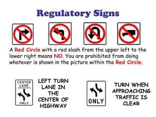 Regulatory Signs
A Red Circle with a red slash from the upper left to the
lower right means NO. You are prohibited from doing
whatever is shown in the picture within the Red Circle.
LEFT TURN
LANE IN
THE
CENTER OF
HIGHWAY
TURN WHEN
APPROACHING
TRAFFIC IS
CLEAR
 
