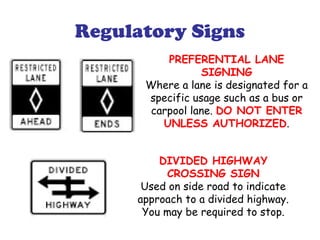 Regulatory Signs
PREFERENTIAL LANE
SIGNING
Where a lane is designated for a
specific usage such as a bus or
carpool lane. DO NOT ENTER
UNLESS AUTHORIZED.
DIVIDED HIGHWAY
CROSSING SIGN
Used on side road to indicate
approach to a divided highway.
You may be required to stop.
 