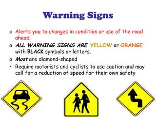 Warning Signs
o Alerts you to changes in condition or use of the road
ahead.
o ALL WARNING SIGNS ARE YELLOW or ORANGE
with BLACK symbols or letters.
o Most are diamond-shaped
• Require motorists and cyclists to use caution and may
call for a reduction of speed for their own safety
 